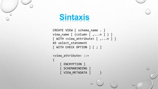 CREATE VIEW [ schema_name . ]
view_name [ (column [ ,...n ] ) ]
[ WITH <view_attribute> [ ,...n ] ]
AS select_statement
[ WITH CHECK OPTION ] [ ; ]
<view_attribute> ::=
{
[ ENCRYPTION ]
[ SCHEMABINDING ]
[ VIEW_METADATA ] }
Sintaxis
 