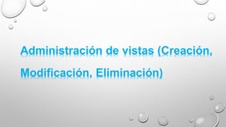 Administración de vistas (Creación,
Modificación, Eliminación)
 