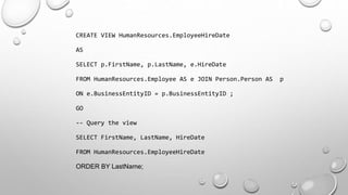 CREATE VIEW HumanResources.EmployeeHireDate
AS
SELECT p.FirstName, p.LastName, e.HireDate
FROM HumanResources.Employee AS e JOIN Person.Person AS p
ON e.BusinessEntityID = p.BusinessEntityID ;
GO
-- Query the view
SELECT FirstName, LastName, HireDate
FROM HumanResources.EmployeeHireDate
ORDER BY LastName;
 