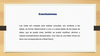 Conclusiones
Las vistas son creadas para realizar consultas, son similares a las
tablas, se formar referenciando a una o a varias tablas de las bases de
datos, que se puede crear, también se puede modificar, eliminar y
realizar procedimientos almacenados. Una vista es una tabla virtual (no
tiene una correspondencia a Nivel físico).
 