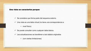 Una vista se caracteriza porque:
 Se considera que forma parte del esquema externo.
 Una vista es una tabla virtual (no tiene una correspondencia a
• nivel físico)
 Se puede consultar como cualquier tabla básica.
 Las actualizaciones se transfieren a la/s tabla/s original/es
• (con ciertas limitaciones)
 
