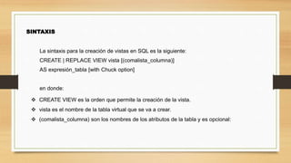 SINTAXIS
La sintaxis para la creación de vistas en SQL es la siguiente:
CREATE | REPLACE VIEW vista [(comalista_columna)]
AS expresión_tabla [with Chuck option]
en donde:
 CREATE VIEW es la orden que permite la creación de la vista.
 vista es el nombre de la tabla virtual que se va a crear.
 (comalista_columna) son los nombres de los atributos de la tabla y es opcional:
 