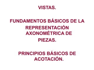 VISTAS.
FUNDAMENTOS BÁSICOS DE LA
REPRESENTACIÓN
AXONOMÉTRICA DE
PIEZAS.
PRINCIPIOS BÁSICOS DE
ACOTACIÓN.
 