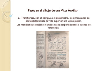 Pasos en el dibujo de una Vista Auxiliar 5.- Transfiérase, con el compas o el escalimetro, las dimensiones de profundidad desde la vista superior a la vista auxiliar. Las mediciones se hacen en ambos casos perpendiculares a la línea de referencia. 