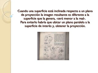 Cuando una superficie está inclinada respecto a un plano de proyección la imagen resultante es diferente a la superficie que la genera, -será menor a la real-.  Para evitarlo habría que ubicar un plano paralelo a la superficie de interés y, obtener la proyección. 