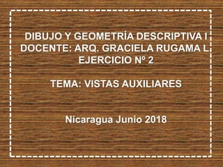 DIBUJO Y GEOMETRÍA DESCRIPTIVA I
DOCENTE: ARQ. GRACIELA RUGAMA L.
EJERCICIO Nº 2
TEMA: VISTAS AUXILIARES
Nicaragua Junio 2018
 
