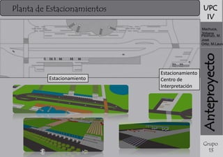 UPC
IV

Planta de Estacionamientos

Estacionamiento

Estacionamiento
Centro de
Interpretación

Anteproyecto

Machuca,
Yohana
Pedrozo, M.
José
Ortiz, M.Laura

Grupo
13

 