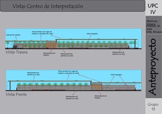 UPC
IV

Vistas Centro de Interpretación

Listones de madera

Vistas Trasera

Mampostería de
ladrillos a la vista

Vistas Frente

Mampostería de
Madera

Vidrio espejado

Mampostería de
ladrillos a la vista

Mampostería de
ladrillos a la vista

Techo sombra con vigas de
madera y reticulado de metal

Mampostería de
ladrillos a la vista

Vidrio espejado

Anteproyecto

Techo sombra con vigas de
madera y reticulado de metal

Machuca,
Yohana
Pedrozo, M.
José
Ortiz, M.Laura

Mampostería de
Madera

Grupo
13

 