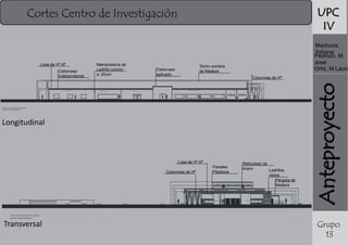UPC
IV

Cortes Centro de Investigación

Cielorraso
independiente

Mampostería de
Ladrillo común
e: 20cm

7 . 17
6 . 81

A RC HI V O S

L AB O R AT O R IO S

Techo sombra
de Madera

Cielorraso
aplicado

Columnas de Hº
B O X D E IN V E ST IG AC IÓ N

A UL AS

S AN IT AR IO S

5 . 91
4 . 81

4 . 20
3 . 70

4 . 02
A u la

A u la

C E N TR O D E IN V E S TIG A C IO N
C O R T E L O N G ITU D IN A L

Longitudinal

Losa de Hº Aª
Columnas de Hº

Paneles
Plásticos

Reticulado de
Acero
Ladrillos
vistos
Pérgola de
Madera

6 . 92

5 . 85
5 . 00
4 . 02

5 . 00
4 . 22
3 . 49
3 . 34
2 . 91

B O X D E IN V E ST IG AC IÓ N

C E N TR O D E IN V E S TIG A C IO N
C O R TE T R A N S V E R SA L

Transversal

B O X D E IN V E ST IG AC IÓ N

Anteproyecto

Losa de Hº Aª

Machuca,
Yohana
Pedrozo, M.
José
Ortiz, M.Laura

Grupo
13

 
