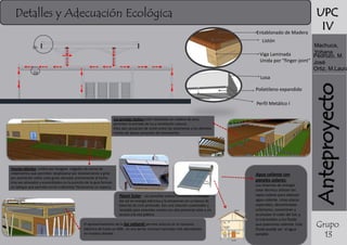 Detalles y Adecuación Ecológica
Entablonado de Madera

UPC
IV

Listón

Machuca,
Yohana
Viga Laminada
Pedrozo, M.
Unida por “finger-joint” José
Ortiz, M.Laura

D1

D2

Polietileno expandido
Perfil Metálico I
Los grandes techos están realizados en madera de pino,
permiten la entrada de luz y ventilación natural.
Ellos dan sensación de unión entre los volúmenes y los distintos
niveles de altura sensación de movimiento.

Paneles Móviles: unidos por bisagras colgados de carros de
rodamientos que permiten desplazarse por deslizamiento y girar
por pivotación sobre unas guías ubicadas previamente al techo.
Una vez alineados y ensamblados en la posición de la guía forman
un tabique que permite cerrar o delimitar físicamente un espacio.

Agua caliente con
paneles solares:
Panel Solar: Las pantallas solares convierten la energía
del sol en energía eléctrica y la almacenan en un banco de
baterías de ciclo profundo. Son una solución sustentable y
rentable para viviendas rurales con alto potencial solar y sin
acceso a la red pública.

El aprovechamiento de la luz natural permite ahorros en el consumo
eléctrico de hasta un 40% , es uno de los recursos naturales más abundantes
en nuestro planeta.

Los sistemas de energía
solar térmica utilizan los
rayos solares para obtener
agua caliente. Unas placas
especiales, denominadas
colectores, concentran y
acumulan el calor del Sol, y
lo transmiten a los fluido
que queremos calentar. Este
fluido puede ser el agua
potable

Anteproyecto

Losa

Grupo
13

 
