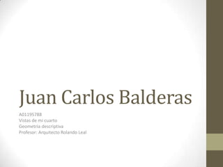 Juan Carlos Balderas
A01195788
Vistas de mi cuarto
Geometria descriptiva
Profesor: Arquitecto Rolando Leal
 