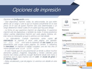 Opciones de impresión
Opciones de Configuración como:
- Qué diapositivas imprimir: todas, las seleccionadas, las que estén
dentro de un rango o sólo la que se muestra actualmente en la vista
previa. En el caso de querer imprimir sólo unas determinadas o un
rango deberemos indicar cuáles en el cuadro que hay justo debajo.
- La forma en que queremos imprimir las diapositivas. Si queremos
imprimir sólo las diapositivas, o también las notas. E incluso podremos
indicar cuántas diapositivas imprimir por cada página impresa, etc.
Este menú es interesante así que lo veremos con más detalle.
- La intercalación. Cuando imprimimos varias copias sin
intercalación se imprime X veces cada página, por ejemplo:
1,1,1 2,2,2 3,3,3 4,4,4 sería la impresión de tres copias de una
presentación que ocupa cuatro páginas. En cambio, si utilizamos
el intercalado, se imprime el trabajo completo, una vez tras otra. El
mismo ejemplo sería: 1,2,3,4 1,2,3,4 1,2,3,4
- El color. Puesto que en una presentación se tiende a utilizar muchos
elementos gráficos, imágenes, fotografías y fondos coloridos para
hacerla más vistosa, podemos escoger fácilmente desde este menú si
queremos que la copia impresa sea en color, en escala de grises o
en blanco y negro.
- Editar encabezado y pie de página. Lo veremos con detalle en esta
unidad.
 
