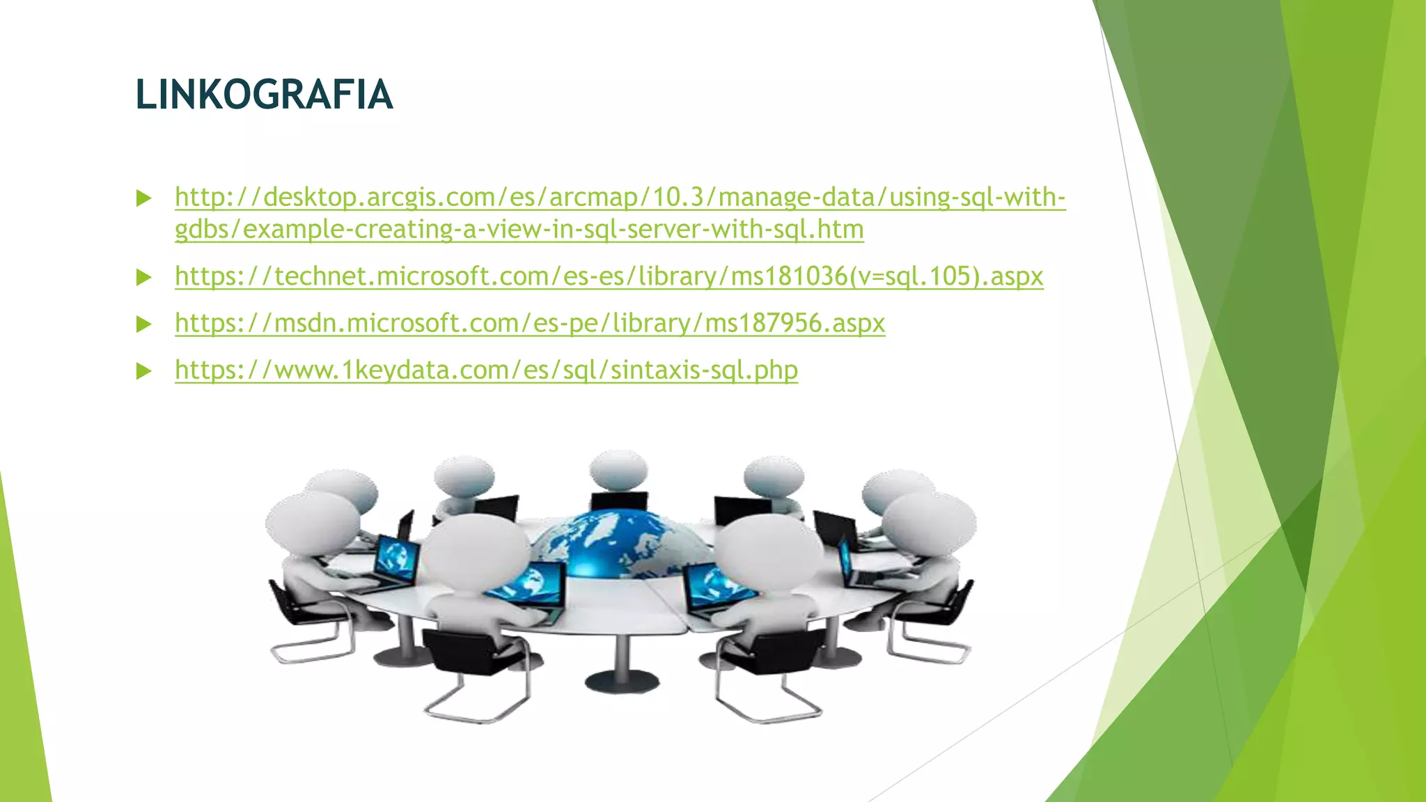 LINKOGRAFIA
 http://desktop.arcgis.com/es/arcmap/10.3/manage-data/using-sql-with-
gdbs/example-creating-a-view-in-sql-server-with-sql.htm
 https://technet.microsoft.com/es-es/library/ms181036(v=sql.105).aspx
 https://msdn.microsoft.com/es-pe/library/ms187956.aspx
 https://www.1keydata.com/es/sql/sintaxis-sql.php
 