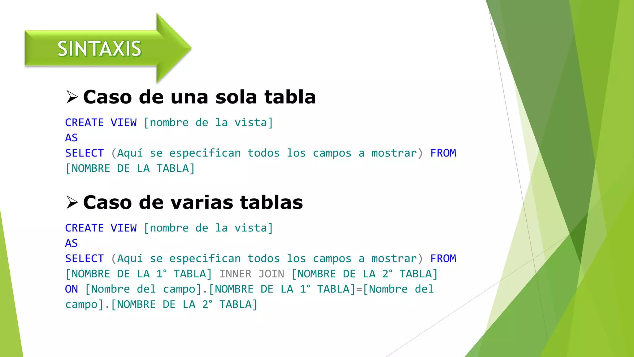  Caso de una sola tabla
CREATE VIEW [nombre de la vista]
AS
SELECT (Aquí se especifican todos los campos a mostrar) FROM
[NOMBRE DE LA TABLA]
 Caso de varias tablas
CREATE VIEW [nombre de la vista]
AS
SELECT (Aquí se especifican todos los campos a mostrar) FROM
[NOMBRE DE LA 1° TABLA] INNER JOIN [NOMBRE DE LA 2° TABLA]
ON [Nombre del campo].[NOMBRE DE LA 1° TABLA]=[Nombre del
campo].[NOMBRE DE LA 2° TABLA]
 
