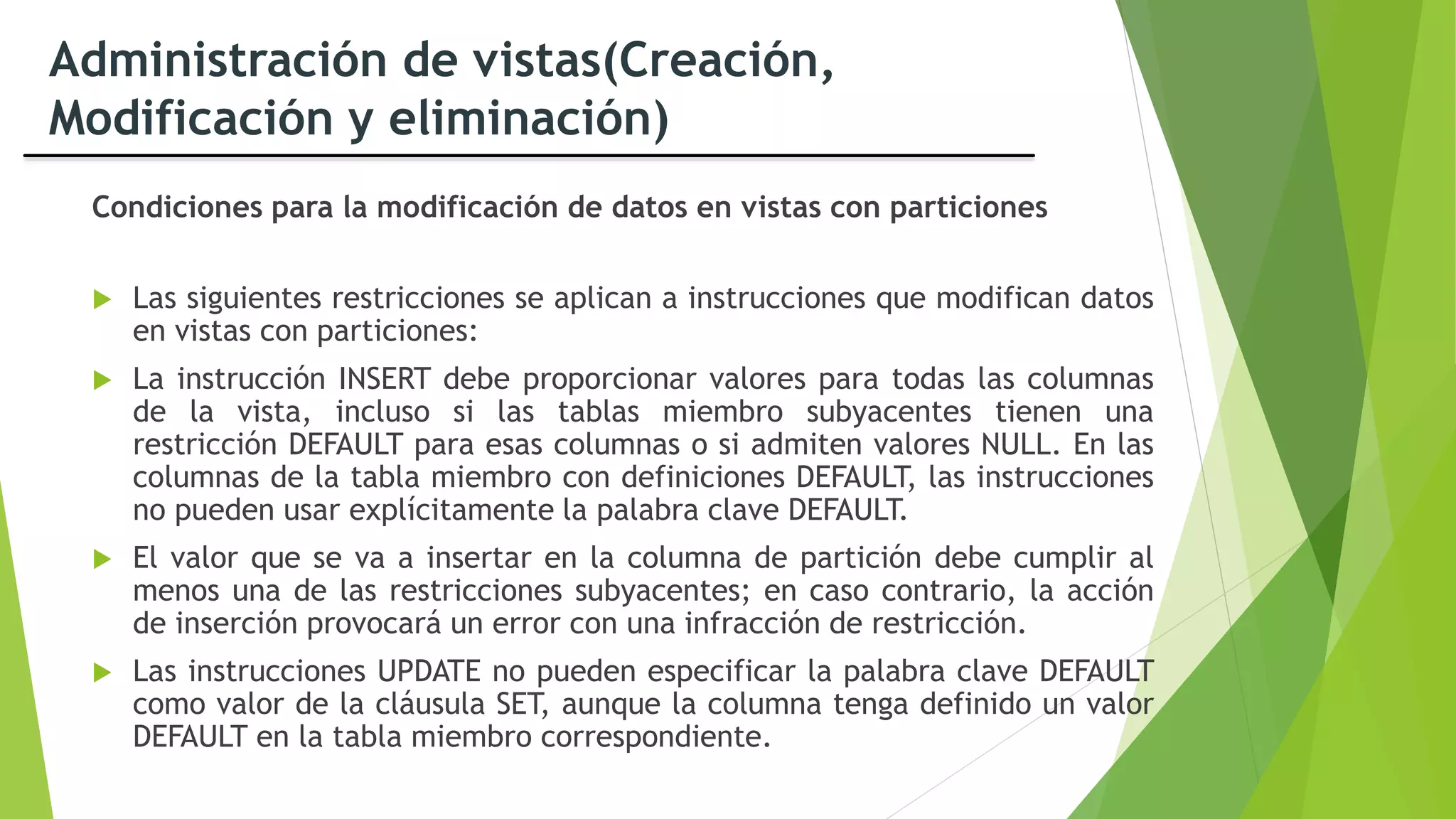 Administración de vistas(Creación,
Modificación y eliminación)
Condiciones para la modificación de datos en vistas con particiones
 Las siguientes restricciones se aplican a instrucciones que modifican datos
en vistas con particiones:
 La instrucción INSERT debe proporcionar valores para todas las columnas
de la vista, incluso si las tablas miembro subyacentes tienen una
restricción DEFAULT para esas columnas o si admiten valores NULL. En las
columnas de la tabla miembro con definiciones DEFAULT, las instrucciones
no pueden usar explícitamente la palabra clave DEFAULT.
 El valor que se va a insertar en la columna de partición debe cumplir al
menos una de las restricciones subyacentes; en caso contrario, la acción
de inserción provocará un error con una infracción de restricción.
 Las instrucciones UPDATE no pueden especificar la palabra clave DEFAULT
como valor de la cláusula SET, aunque la columna tenga definido un valor
DEFAULT en la tabla miembro correspondiente.
 