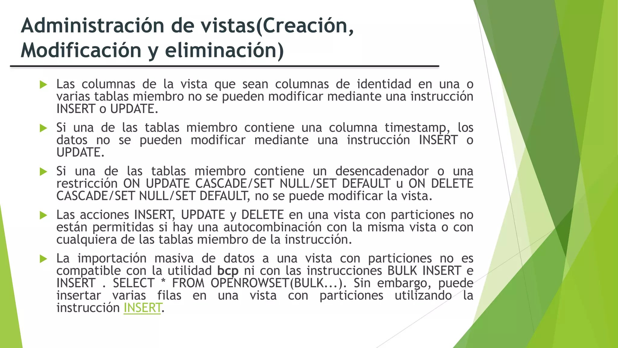 Administración de vistas(Creación,
Modificación y eliminación)
 Las columnas de la vista que sean columnas de identidad en una o
varias tablas miembro no se pueden modificar mediante una instrucción
INSERT o UPDATE.
 Si una de las tablas miembro contiene una columna timestamp, los
datos no se pueden modificar mediante una instrucción INSERT o
UPDATE.
 Si una de las tablas miembro contiene un desencadenador o una
restricción ON UPDATE CASCADE/SET NULL/SET DEFAULT u ON DELETE
CASCADE/SET NULL/SET DEFAULT, no se puede modificar la vista.
 Las acciones INSERT, UPDATE y DELETE en una vista con particiones no
están permitidas si hay una autocombinación con la misma vista o con
cualquiera de las tablas miembro de la instrucción.
 La importación masiva de datos a una vista con particiones no es
compatible con la utilidad bcp ni con las instrucciones BULK INSERT e
INSERT . SELECT * FROM OPENROWSET(BULK...). Sin embargo, puede
insertar varias filas en una vista con particiones utilizando la
instrucción INSERT.
 
