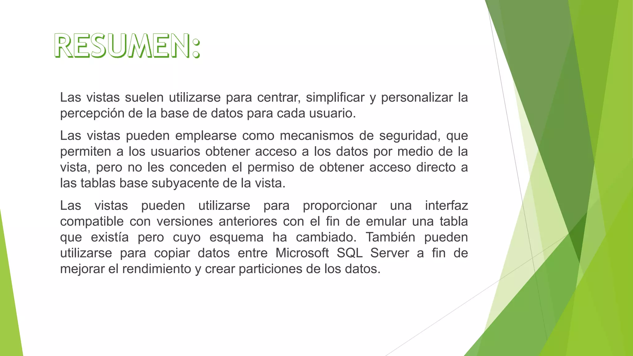 Las vistas suelen utilizarse para centrar, simplificar y personalizar la
percepción de la base de datos para cada usuario.
Las vistas pueden emplearse como mecanismos de seguridad, que
permiten a los usuarios obtener acceso a los datos por medio de la
vista, pero no les conceden el permiso de obtener acceso directo a
las tablas base subyacente de la vista.
Las vistas pueden utilizarse para proporcionar una interfaz
compatible con versiones anteriores con el fin de emular una tabla
que existía pero cuyo esquema ha cambiado. También pueden
utilizarse para copiar datos entre Microsoft SQL Server a fin de
mejorar el rendimiento y crear particiones de los datos.
 