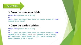  Caso de una sola tabla
CREATE VIEW [nombre de la vista]
AS
SELECT (Aquí se especifican todos los campos a mostrar) FROM
[NOMBRE DE LA TABLA]
 Caso de varias tablas
CREATE VIEW [nombre de la vista]
AS
SELECT (Aquí se especifican todos los campos a mostrar) FROM
[NOMBRE DE LA 1° TABLA] INNER JOIN [NOMBRE DE LA 2° TABLA]
ON [Nombre del campo].[NOMBRE DE LA 1° TABLA]=[Nombre del
campo].[NOMBRE DE LA 2° TABLA]
 