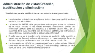 Administración de vistas(Creación,
Modificación y eliminación)
Condiciones para la modificación de datos en vistas con particiones
 Las siguientes restricciones se aplican a instrucciones que modifican datos
en vistas con particiones:
 La instrucción INSERT debe proporcionar valores para todas las columnas
de la vista, incluso si las tablas miembro subyacentes tienen una
restricción DEFAULT para esas columnas o si admiten valores NULL. En las
columnas de la tabla miembro con definiciones DEFAULT, las instrucciones
no pueden usar explícitamente la palabra clave DEFAULT.
 El valor que se va a insertar en la columna de partición debe cumplir al
menos una de las restricciones subyacentes; en caso contrario, la acción
de inserción provocará un error con una infracción de restricción.
 Las instrucciones UPDATE no pueden especificar la palabra clave DEFAULT
como valor de la cláusula SET, aunque la columna tenga definido un valor
DEFAULT en la tabla miembro correspondiente.
 