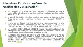 Administración de vistas(Creación,
Modificación y eliminación)
 Las columnas de la vista que sean columnas de identidad en una o
varias tablas miembro no se pueden modificar mediante una instrucción
INSERT o UPDATE.
 Si una de las tablas miembro contiene una columna timestamp, los
datos no se pueden modificar mediante una instrucción INSERT o
UPDATE.
 Si una de las tablas miembro contiene un desencadenador o una
restricción ON UPDATE CASCADE/SET NULL/SET DEFAULT u ON DELETE
CASCADE/SET NULL/SET DEFAULT, no se puede modificar la vista.
 Las acciones INSERT, UPDATE y DELETE en una vista con particiones no
están permitidas si hay una autocombinación con la misma vista o con
cualquiera de las tablas miembro de la instrucción.
 La importación masiva de datos a una vista con particiones no es
compatible con la utilidad bcp ni con las instrucciones BULK INSERT e
INSERT . SELECT * FROM OPENROWSET(BULK...). Sin embargo, puede
insertar varias filas en una vista con particiones utilizando la
instrucción INSERT.
 