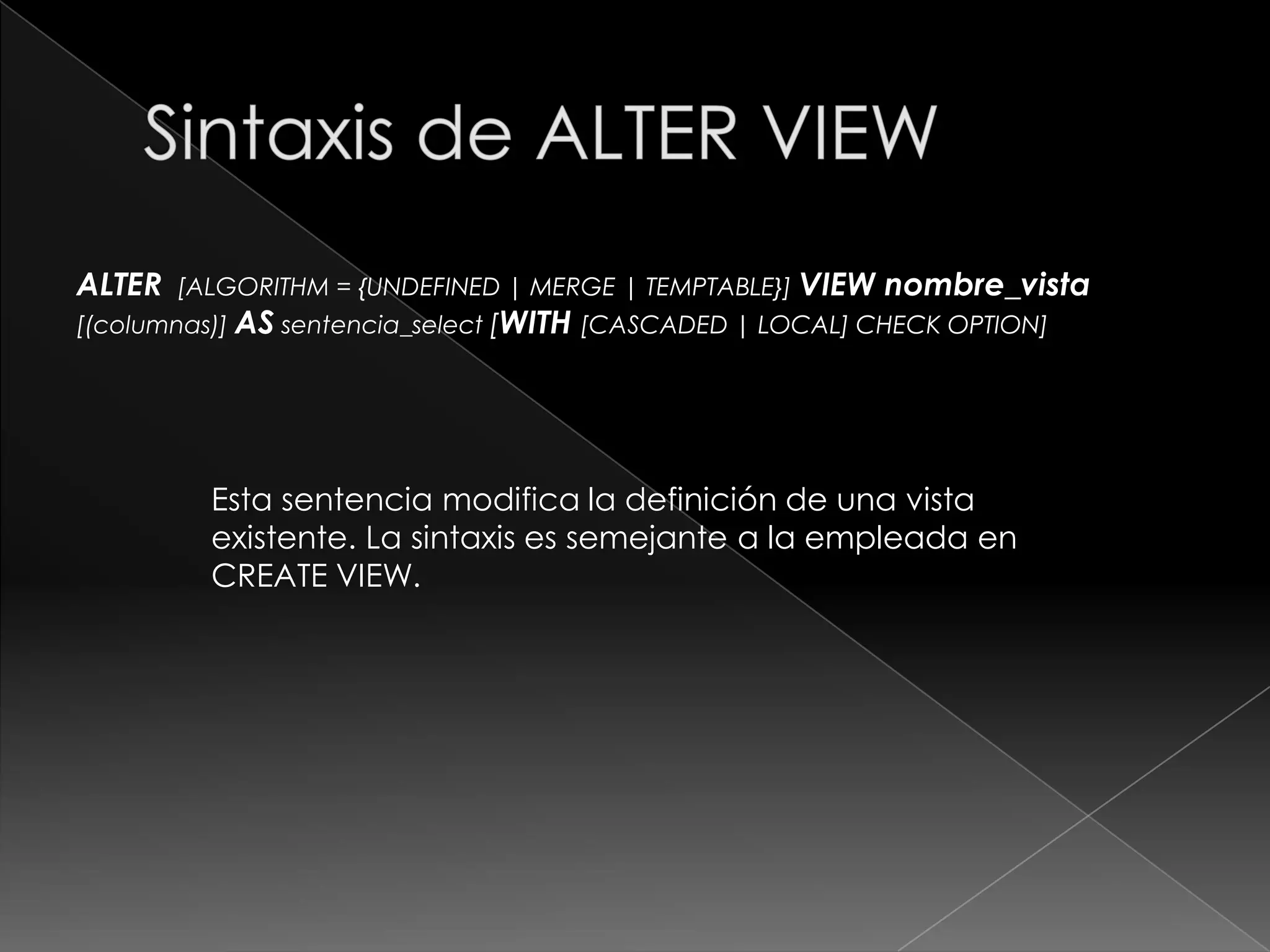 Sintaxis de CREATE VIEWCREATE[OR REPLACE] [ALGORITHM = {UNDEFINED | MERGE | TEMPTABLE}] VIEWnombre_vista[(columnas)] ASsentencia_select[WITH[CASCADED | LOCAL] CHECK OPTION] Esta sentencia crea una vista nueva o reemplaza una existente si se incluye la cláusula OR REPLACE.Las tablas y las vistas comparten el mismo espacio de nombres en la base de datos, por eso, una base de datos no puede contener una tabla y una vista con el mismo nombre. 