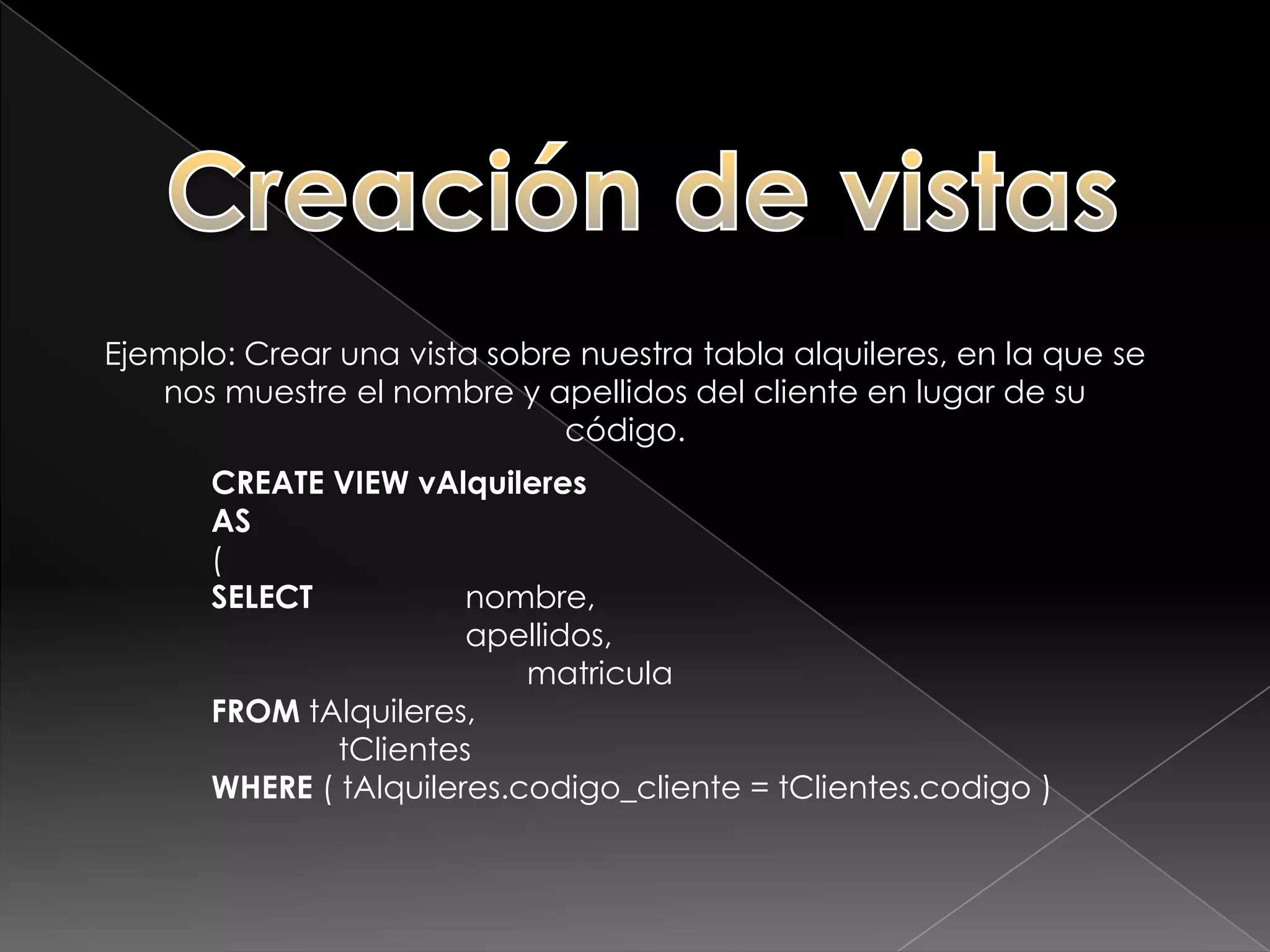 Creación de vistasPara crear una vista debemos utilizar la sentencia CREATE VIEW, debiendo proporcionar un nombre a la vista y una sentencia SQL SELECT válida.CREATE VIEW <nombre_vista>AS(<sentencia_select>);