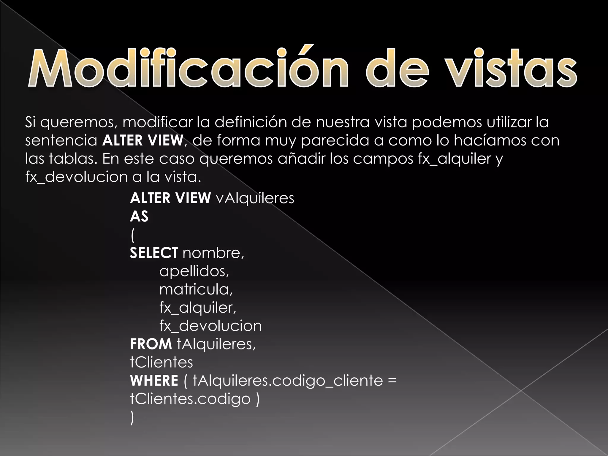 Creación de vistasEjemplo: Crear una vista sobre nuestra tabla alquileres, en la que se nos muestre el nombre y apellidos del cliente en lugar de su código. CREATE VIEW vAlquileresAS(SELECT 		nombre,        		apellidos, 		       matriculaFROM tAlquileres, tClientes WHERE ( tAlquileres.codigo_cliente = tClientes.codigo )