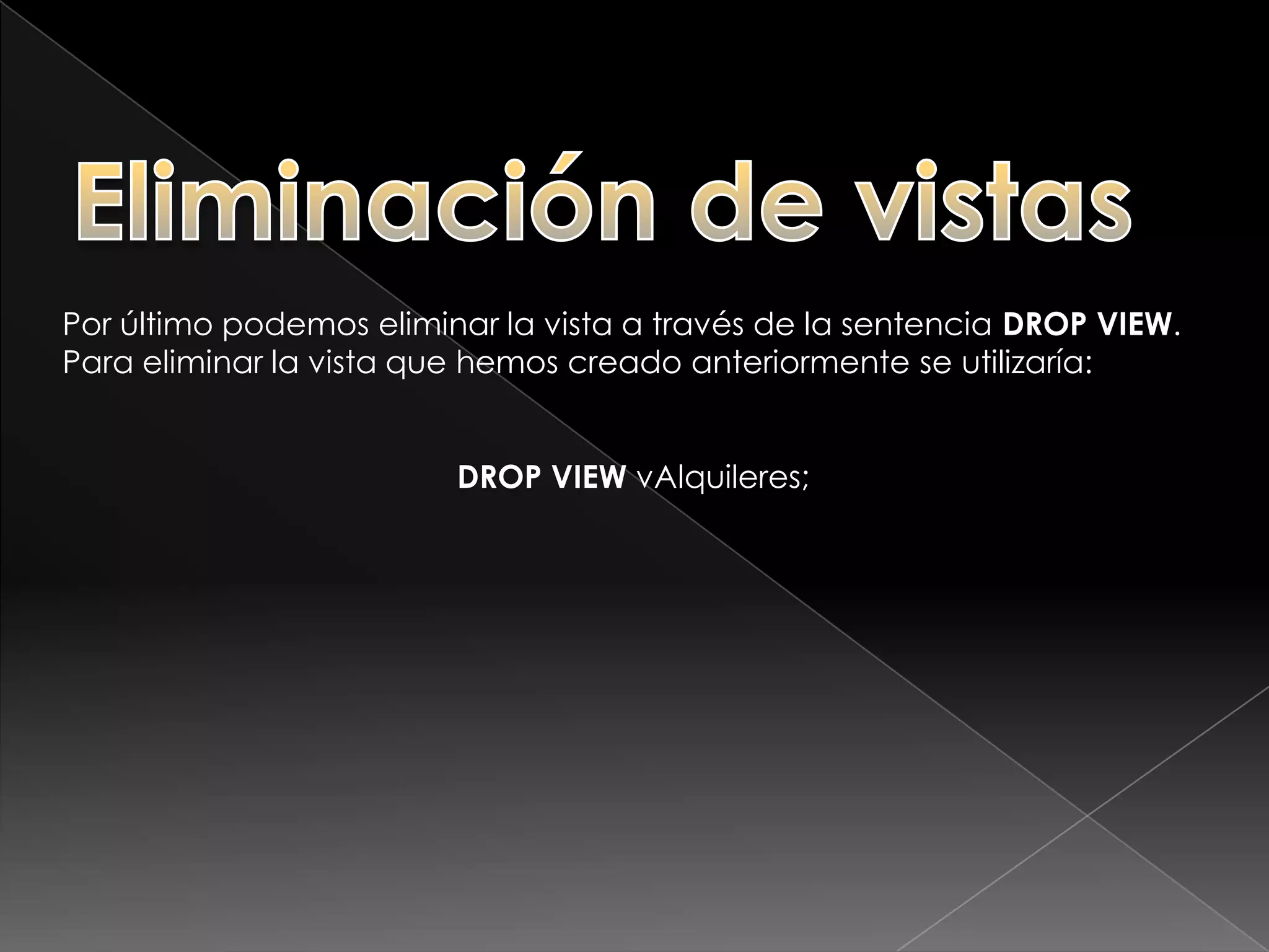 Modificación de vistasSi queremos, modificar la definición de nuestra vista podemos utilizar la sentencia ALTER VIEW, de forma muy parecida a como lo hacíamos con las tablas. En este caso queremos añadir los campos fx_alquiler y fx_devolucion a la vista.ALTER VIEWvAlquileresAS(SELECT nombre,        apellidos,        matricula,        fx_alquiler,        fx_devolucion FROMtAlquileres, tClientes WHERE ( tAlquileres.codigo_cliente = tClientes.codigo ))