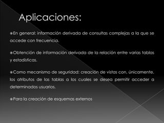 ¿Qué es una Vista de BD?Una vista de base de datos es un resultado de una consulta SQL de una o varias tablas; también se le puede considerar una tabla virtual.Tienen la misma estructura que una tabla: filas y columnas. Sólo almacenan la definición, no los datos. Los datos que se recuperan mediante una consulta a una vista se presentarán igual que los de una tabla. Se especifican a través de una expresión de consulta (una sentencia SELECT) que la calcula y que puede realizarse sobre una o más tablas.La mayoría de los DBMS soportan la creación y manipulación de vistas.