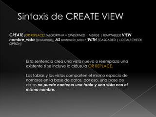 Sintaxis:Existen 3 comandos principales:Creación o modificación de vistas con CREATE VIEW o ALTER VIEW Eliminación de vistas con DROP VIEW Obtención de información de definición de una vista (metadatos) con SHOW CREATE VIEW 