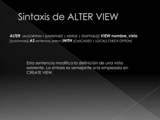 Sintaxis de CREATE VIEWCREATE[OR REPLACE] [ALGORITHM = {UNDEFINED | MERGE | TEMPTABLE}] VIEWnombre_vista[(columnas)] ASsentencia_select[WITH[CASCADED | LOCAL] CHECK OPTION] Esta sentencia crea una vista nueva o reemplaza una existente si se incluye la cláusula OR REPLACE.Las tablas y las vistas comparten el mismo espacio de nombres en la base de datos, por eso, una base de datos no puede contener una tabla y una vista con el mismo nombre. 