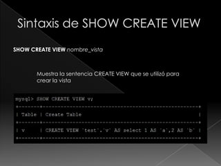 Sintaxis de ALTER VIEWALTER [ALGORITHM = {UNDEFINED | MERGE | TEMPTABLE}] VIEWnombre_vista[(columnas)] ASsentencia_select[WITH[CASCADED | LOCAL] CHECK OPTION] Esta sentencia modifica la definición de una vista existente. La sintaxis es semejante a la empleada en CREATE VIEW.