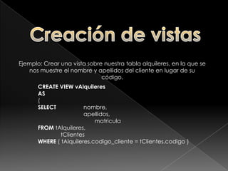 Creación de vistasPara crear una vista debemos utilizar la sentencia CREATE VIEW, debiendo proporcionar un nombre a la vista y una sentencia SQL SELECT válida.CREATE VIEW <nombre_vista>AS(<sentencia_select>);