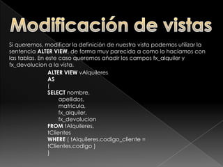Creación de vistasEjemplo: Crear una vista sobre nuestra tabla alquileres, en la que se nos muestre el nombre y apellidos del cliente en lugar de su código. CREATE VIEW vAlquileresAS(SELECT 		nombre,        		apellidos, 		       matriculaFROM tAlquileres, tClientes WHERE ( tAlquileres.codigo_cliente = tClientes.codigo )