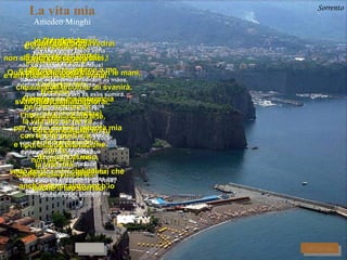 La vita mia Amedeo Minghi Vita mia,  Vida minha, non sappiamo piu' afferrare,   não sabemos mais segurar maneggiare,  manejar questo amore che   este amor que svanisce e sguscia via se perde e foge embora Ti sei intristita  Você está entristecida e poi...  e depois ... poi ti sei stranita  depois você fica estranha non dici più :  não diz mais: " Che bel tempo sei tu! "  "Que belo tempo é você!" Infatti piove,  De fato chove, vorresti uscire  Gostaria de sair e raffreddarti insieme a me e refrescar-te junto a mim ed io vestito,  e eu vestido, leggerissimo morrei   ligeiríssimo morreria e mi abbandonerei e me abandonaria per veder di nuovo la vita mia para ver de novo a vida minha rapidissimo addio.   rapidíssimo adeus E guardo fuori,  e olho (lá) fora, vedo cuori e sono gli alberi che   vejo corações e tem as árvores que anch'io ho scalato anch'io  também eu escalei também eu e annidato lassù.  e escondido lá em cima. Rivedo te che sei, Revejo você que é che sei,  que é la vita mia.  a vida minha.   Questa vita tra le braccia  Esta vida entre os braços tra le mani,  entre as mãos, ha un bel volto,  tem uma bela aparência, la tua faccia,  o teu rosto, un gran bel viso,  uma belíssima face ha il vuoto che dai tu, tem a expressão que lhe dá você , anche il tuo sorriso  também o teu sorriso io l'ho vissuto  e o vivi e confuso sul mio.  e confuso sobre o meu. Se questa è vita : Se esta é vita: l'ho toccata,  a toquei, l'ho sentita su di me,  a senti em mim, l'ho abbracciata in te.  a abracei em você. Guardo meglio   Vejo melhor e non c'è piu' dubbio che  e não existe mais dúvida que tu sia  você seja che sei la vita mia...  que você é a vida minha ...   Che begli occhi vedrei  Que belos olhos veria con gli occhi miei !  com os olhos meus! Quanto amore catturato con le mani,  Quanto amor capturado com as mãos, che ha le ali e con le ali svanirà.  que tem asas e com as asas sumirá. Ed io mi innamorai,  E eu me enamorei, venni a dirlo a te,  vim dizer isto a você, ti confidai che eri tu  te confessei que era você od era mai.  ou era jamais . C'è un temporale,  Tem um temporal, possiamo uscire  podemos sair e raffreddarci insieme ormai,  e refrescarmos juntos agora , tremare,  tremer, perche' tremare fà porque tremer faz la vita che se ne và a vida que se vai  con te che porti via,  com você que leva embora, con te,  com você, la Vita mia... a vida minha ... Sorrento perche' tremare fà porque tremer faz la vita che se ne và a vida que se vai  con te che porti via,  com você que leva embora, con te,  com você, la Vita mia... a vida minha ... AVANTI RITORNA 