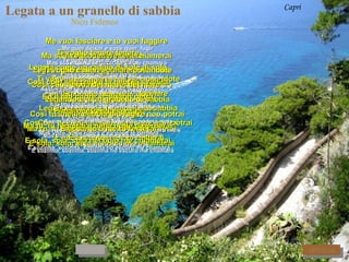 Legata a un granello di sabbia   Nico Fidenco Capri Me vuoi lasciare e tu vuoi fuggire   Me quer deixar e você quer  fugir Ma sola al buio tu poi me chiamerai  Mas sozinha no escuro depois me chamará  Ti voglio cullare, cullare posandote  Te quero embalar, embalar pousando-te Su l´onda del mare, del mare   Na onda do mar, do mar Legandote a un granello di sabbia  Te prendendo  um grãozinho de areia Cosi tu , nella nebbia piu fugire non potrai  Assim você, na neblina, fugir não poderá mais E accanto a me tu resterai E junto a mim tu ficarás Ti voglio tenere tenere   Te quero segurar, segurar Legata come un raggio di sole di sole  Presa como um  raio do sol Cosi com suo calore la nebbia svanirà   Assim com seu calor a neblina dispersará Ed il tuo cuore scaldarsi potrà   E o teu coração aquecer-se poderá E mai più freddo sentirà  E nunca mais sentirá frio   Ma tu, tu fuggirai e nella notte ti perderai   Mas você, você fugirá e na noite te perderá E sola, sola, sola nel buio me chiamerai   E sozinha, sozinha, sozinha no escuro me chamará Ti voglio cullare, cullare posandote  Te quero embalar, embalar pousando-te Su l´onda del mare, del mare   Na onda do mar, do mar Legandote a un granello di sabbia  Te prendendo  um grãozinho de areia Cosi tu , nella nebbia piu fugire non potrai  Assim você, na neblina, fugir não poderá mais E accanto a me tu resterai E junto a mim tu ficarás Ti voglio tenere tenere   Te quero segurar, segurar Legata come un raggio di sole di sole  Presa como um  raio do sol Cosi com suo calore la nebbia svanirà   Assim com seu calor a neblina dispersará Ed il tuo cuore scaldarsi potrà   E o teu coração aquecer-se poderá E mai più freddo sentirà  E nunca mais sentirá frio   Ma tu, tu fuggirai e nella notte ti perderai   Mas você, você fugirá e na noite te perderá E sola, sola, sola nel buio me chiamerai   E sozinha, sozinha, sozinha no escuro me chamará Ti voglio cullare, cullare posandote  Te quero embalar, embalar pousando-te Su l´onda del mare, del mare   Na onda do mar, do mar Legandote a un granello di sabbia  Te prendendo  um grãozinho de areia Cosi tu , nella nebbia piu fugire non potrai  Assim você, na neblina, fugir não poderá mais E accanto a me tu resterai E junto a mim tu ficarás RITORNA AVANTI 
