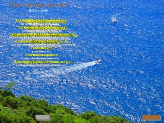 Una  lacrima sul viso Bobby Solo Da una lacrima sul viso   De uma lágrima no rosto ho capito molte cose entendi muitas coisas, dopo tanti, tanti mesi ora so   depois de tantos e tantos meses agora sei cosa sono per te.  o que sou para você. Quella lacrima sul viso Aquela lágrima no rosto   è un miracolo d'amore é um milagre de amor   che si avvera in questo istante per me  que se realiza neste instante para mim e non amo che te  que não amo senão você. RITORNA Uno sguardo ed un sorriso   Um olhar e um sorriso m'han svelato il tuo segreto   me revelaram o teu segredo, che sei stata innamorata di me   que foi apaixonada por mim ed ancora lo sei.  e ainda o é. Non ho mai capito   Nunca entendi non sapevo che  não sabia que,   che tu, che tu  que tu, que tu tu mi amavi ma   tu me amavas mas, come me   como eu, non trovavi mai não encontrava nunca   il cora-a-aggio di di-i-irlo, ma poi... a coragem de dizê-lo, mas depois... Non ho mai capito Nunca entendi   non sapevo che não sabia que,   che tu, che tu que tu, que tu tu mi amavi ma você me amava mas,   come me como eu,   non trovavi mai não encontrava nunca   il coraggio di dirlo, ma poi...  a coragem de dizê-lo,   mas depois... Quella lacrima sul viso Aquela lágrima no rosto   è un miracolo d'amore é um milagre de amor   che si avvera in questo istante per me  que se realiza neste instante para mim e non amo che te, te, che te, te...  que não amo senão você, você, senão você, você. AVANTI 