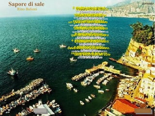 Sapore di sale  Rino Balioni Sapore di sale Sabor de sal sapore di mare  sabor de mar che hai sulla pelle que você tem sobre a pele che hai sulle labbra  que você tem sobre os lábios quando esci dall'acqua   quando você sai da água e ti vieni a sdraiare  e vem deitar-se vicino a me, vicino a me.  perto de mim, perto de mim. Sapore di sale Sabor de sal sapore di mare  sabor de mar un gusto un po' amaro  um gosto um pouco amargo di cose perdute   de coisa perdida di cose lasciate   de coisa deixada lontano da noi  longe de nós dove il mondo è diverso   onde o mundo é diferente diverso da qui.   diferente daqui. Il tempo è nei giorni   O tempo está nos dias che passano pigri  que passam preguiçosos e lasciano in bocca   e deixam na boca il gusto del sale  um gosto de sal ti butti nell'acqua  você entra na água e mi lasci a guardarti  e me deixa a te olhar e rimango da solo  e fico sozinho nella sabbia e nel sole na areia e no sol Poi torni vicino Depois volta pertinho   e ti lasci cadere   e te deixas cair così nella sabbia  assim na areia e nelle mie braccia  e nos meus braços e mentre ti bacio e enquanto te beijo  sapore di sale  sabor de sal sapore di mare sabor de mar sapore di te! sabor de você! Il tempo è nei giorni   O tempo está nos dias che passano pigri  que passam preguiçosos e lasciano in bocca   e deixam na boca il gusto del sale  um gosto de sal ti butti nell'acqua  você entra na água e mi lasci a guardarti  e me deixa a te olhar e rimango da solo  e fico sozinho nella sabbia e nel sole na areia e no sol Poi torni vicino Depois volta pertinho   e ti lasci cadere   e te deixas cair così nella sabbia  assim na areia e nelle mie braccia  e nos meus braços e mentre ti bacio e enquanto te beijo  sapore di sale  sabor de sal sapore di mare sabor de mar sapore di te! sabor de você! Sorrento RITORNA AVANTI 