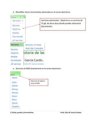d. More/Más- tienen herramientas adicionales en el correo electrónico



                                          Servicios adicionales: Skydrive es un servicio de
                                          25 gb. de disco duro donde puedes almacenar
                                          documentos.




   e. Servicios de MSN directamente en el correo electrónico




                             Opciones de páginas
                             web de MSN.




3 |Vistas, paneles y herramientas                               Profa. Alice M. García Cardoza
 