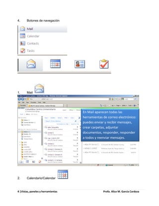4.     Botones de navegación




1.     Mail




                                    En Mail aparecen todas las
                                    herramientas de correo electrónico:
                                    puedes enviar y recibir mensajes,
                                    crear carpetas, adjuntar
                                    documentos, responder, responder
                                    a todos y reenviar mensajes.




2.     Calendario/Calendar



4 |Vistas, paneles y herramientas                Profa. Alice M. García Cardoza
 