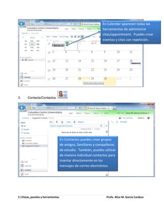 En Calendar aparecen todas las
                                                               herramientas de administrar
                                                               citas/appointment. Puedes crear
                                                               eventos y citas con repetición.




3.     Contacts/Contactos




                                    En Contactos puedes crear grupos
                                    de amigos, familiares y compañeros
                                    de estudio. También, puedes utilizar
                                    de manera individual contactos para
                                    insertar directamente en los
                                    mensajes de correo electrónico.




5 |Vistas, paneles y herramientas                                 Profa. Alice M. García Cardoza
 