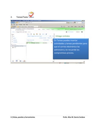 4.     Tareas/Tasks




                                    En Tareas puedes insertar
                                    actividades y tareas pendientes para
                                    que el correo electrónico las
                                    administre y te recuerde los
                                    compromisos previos.




6 |Vistas, paneles y herramientas            Profa. Alice M. García Cardoza
 