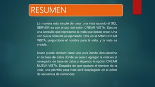 RESUMEN
La manera más simple de crear una vista usando el SQL
SERVER es con el uso del botón CREAR VISTA. Ejecute
una consulta que represente la vista que desee crear. Una
vez que la consulta es ejecutada, click en el botón CREAR
VISTA, proporcione el nombre para la vista, y la vista es
creada.
Usted puede también crear una vista dando click-derecho
en la base de datos donde se quiere agregar la vista en el
navegador de base de datos y eligiendo la opción CREAR
NUEVA VISTA. Después de que capture el nombre de la
vista, una plantilla para vista será desplegada en el editor
de secuencia de comandos.
 