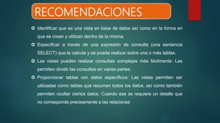  Identificar que es una vista en base de datos así como en la forma en
que se crean y utilizan dentro de la misma.
 Especificar a través de una expresión de consulta (una sentencia
SELECT) que la calcule y se pueda realizar sobre una o más tablas.
 Las vistas pueden realizar consultas complejas más fácilmente: Las
permiten dividir las consultas en varias partes.
 Proporcionar tablas con datos específicos: Las vistas permiten ser
utilizadas como tablas que resumen todos los datos, así como también
permiten ocultar ciertos datos. Cuando ese se requiere un detalle que
no corresponde precisamente a las relaciones.
RECOMENDACIONES
 