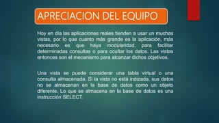 APRECIACION DEL EQUIPO
Hoy en día las aplicaciones reales tienden a usar un muchas
vistas, por lo que cuanto más grande es la aplicación, más
necesario es que haya modularidad, para facilitar
determinadas consultas o para ocultar los datos. Las vistas
entonces son el mecanismo para alcanzar dichos objetivos.
Una vista se puede considerar una tabla virtual o una
consulta almacenada. Si la vista no está indizada, sus datos
no se almacenan en la base de datos como un objeto
diferente. Lo que se almacena en la base de datos es una
instrucción SELECT.
 