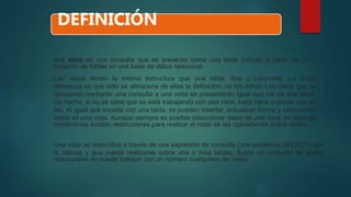 una vista es una consulta que se presenta como una tabla (virtual) a partir de un
conjunto de tablas en una base de datos relacional.
Las vistas tienen la misma estructura que una tabla: filas y columnas. La única
diferencia es que sólo se almacena de ellas la definición, no los datos. Los datos que se
recuperan mediante una consulta a una vista se presentarán igual que los de una tabla.
De hecho, si no se sabe que se está trabajando con una vista, nada hace suponer que es
así. Al igual que sucede con una tabla, se pueden insertar, actualizar, borrar y seleccionar
datos en una vista. Aunque siempre es posible seleccionar datos de una vista, en algunas
condiciones existen restricciones para realizar el resto de las operaciones sobre vistas.
Una vista se especifica a través de una expresión de consulta (una sentencia SELECT) que
la calcula y que puede realizarse sobre una o más tablas. Sobre un conjunto de tablas
relacionales se puede trabajar con un número cualquiera de vistas.
DEFINICIÓN
 