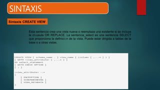 SINTAXIS
Sintaxis CREATE VIEW
Esta sentencia crea una vista nueva o reemplaza una existente si se incluye
la cláusula OR REPLACE. La sentencia_select es una sentencia SELECT
que proporciona la definición de la vista. Puede estar dirigida a tablas de la
base o a otras vistas.
 