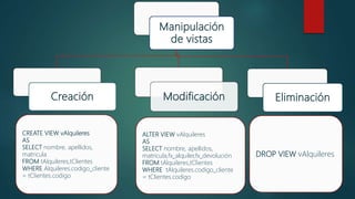 Manipulación
de vistas
Creación EliminaciónModificación
CREATE VIEW vAlquileres
AS
SELECT nombre, apellidos,
matricula
FROM tAlquileres,tClientes
WHERE Alquileres.codigo_cliente
= tClientes.codigo
ALTER VIEW vAlquileres
AS
SELECT nombre, apellidos,
matricula,fx_alquiler,fx_devolución
FROM tAlquileres,tClientes
WHERE tAlquileres.codigo_cliente
= tClientes.codigo
DROP VIEW vAlquileres
 