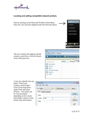 Locating and adding compatible network printers.


Start by clicking on the Microsoft Windows Start-Menu
Once the view has been updated locate the Network option.




The next window that appears should
contain a search box, click the Search
Active Directory box.




A new box should come up
titled, “Find Users,
Contacts, and Groups”.
Click on the drop down
under Find: and select
Printers. The search can
be very descriptive
depending on how much
knowledge is known of the
printer type and location.




                                                            p.10 of 15
 