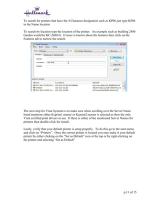 To search for printers that have the 4 Character designation such as KP06 just type KP06
in the Name location.

To search by location type the location of the printer. An example such as building 2480
Garden would be KC-2480-G. If more is known about the features then click on the
Features tab to narrow the search.




The next step for Vista Systems is to make sure when scrolling over the Server Name
listed mentions either Kcprint1.master or Kcprint2.master is selected as their the only
Vista certified print drivers in use. If there is either of the mentioned Server Names for
printers then double-click for install.

Lastly, verify that your default printer is setup properly. To do this go to the start-menu
and click on “Printers”. Once the correct printer is located you may make it your default
printer by either clicking on the “Set as Default” icon at the top or by right-clicking on
the printer and selecting “Set as Default”




                                                                                  p.11 of 15
 